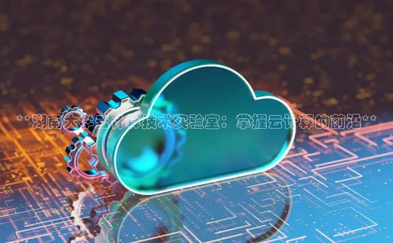 杏鑫彩票官网登录观星盘**湖南大学云计算技术实验室：掌握云计算的前沿**