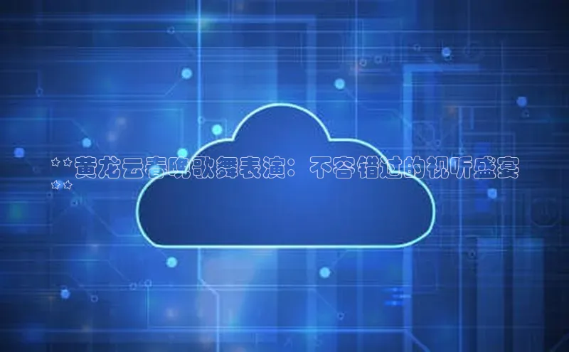 杏鑫登陆测速登录百度识图**黄龙云春晚歌舞表演：不容错过的视听盛宴
**