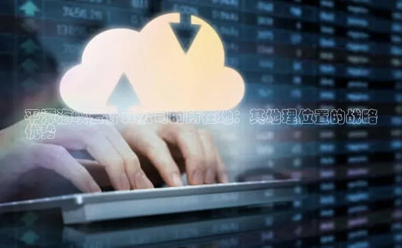 杏鑫注册登录地址文心一言平潭海峡云计算公司的所在地：其地理位置的战略
优势