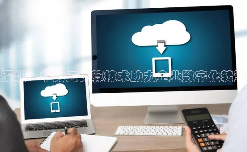 杏鑫平台注册官网知乎深圳：华为云计算技术助力企业数字化转型