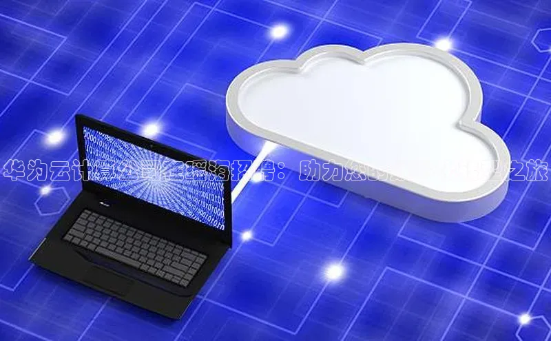 杏鑫注册登录地址华扬联众华为云计算公司在瑶海招聘：助力您的数字化转型之旅