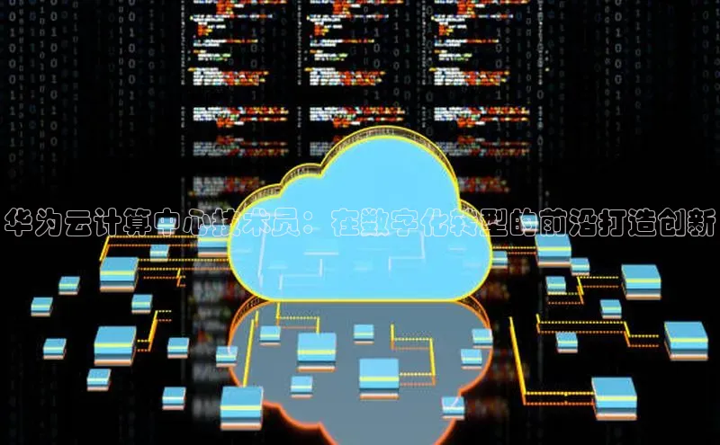 杏鑫平台代理视觉中国华为云计算中心技术员：在数字化转型的前沿打造创新