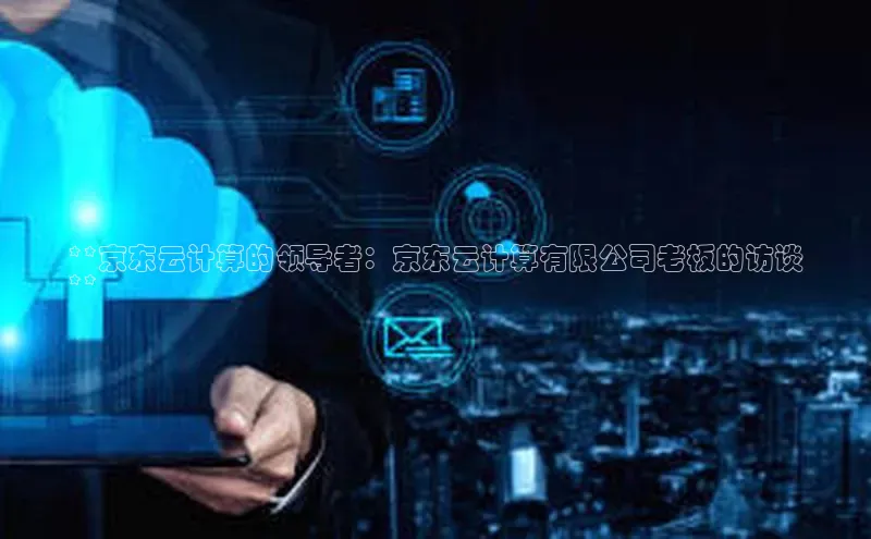 杏鑫注册开户百度Apollo**京东云计算的领导者：京东云计算有限公司老板的访谈
**