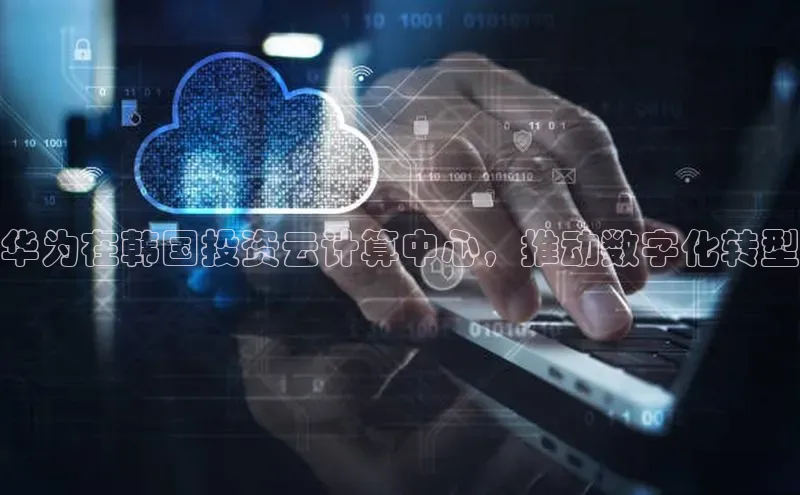 杏鑫平台代理百度游戏华为在韩国投资云计算中心，推动数字化转型