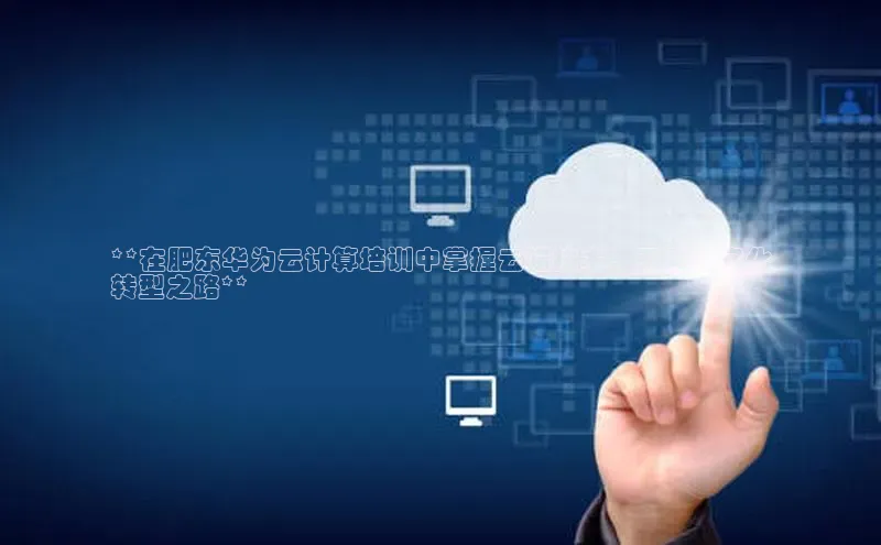 杏鑫注册开户中文在线**在肥东华为云计算培训中掌握云端技术，开启数字化
转型之路**